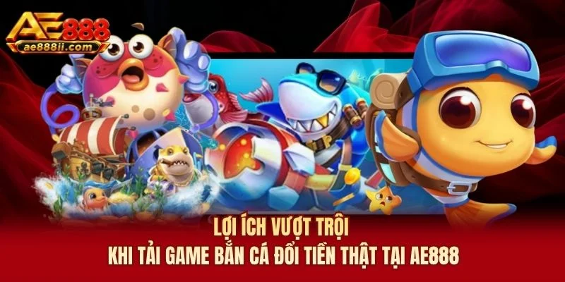Lợi ích vượt trội khi tải game bắn cá đổi tiền thật tại AE888